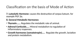 Classification on the basis of Mode of Action
7. Luteolytic Hormone: causes the destruction of corpus luteum. for
example PGF 2α.
8. General Metabolic Hormones:
• Thyroxin……. Regulates the metabolic rate of animal.
• Adrenal Corticoids….. Mineral metabolism to regulation of
inflammatory responses.
• Growth hormones (somatotropin)….. Regulate the growth, lactation
and protein metabolism.
 
