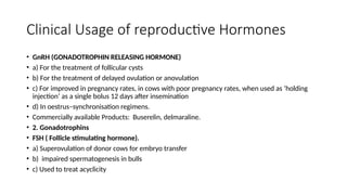 Clinical Usage of reproductive Hormones
• GnRH (GONADOTROPHIN RELEASING HORMONE)
• a) For the treatment of follicular cysts
• b) For the treatment of delayed ovulation or anovulation
• c) For improved in pregnancy rates, in cows with poor pregnancy rates, when used as ‘holding
injection’ as a single bolus 12 days after insemination
• d) In oestrus–synchronisation regimens.
• Commercially available Products: Buserelin, delmaraline.
• 2. Gonadotrophins
• FSH ( Follicle stimulating hormone).
• a) Superovulation of donor cows for embryo transfer
• b) impaired spermatogenesis in bulls
• c) Used to treat acyclicity
 