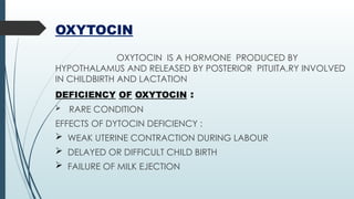 OXYTOCIN
OXYTOCIN IS A HORMONE PRODUCED BY
HYPOTHALAMUS AND RELEASED BY POSTERIOR PITUITA.RY INVOLVED
IN CHILDBIRTH AND LACTATION
DEFICIENCY OF OXYTOCIN :
 RARE CONDITION
EFFECTS OF DYTOCIN DEFICIENCY :
 WEAK UTERINE CONTRACTION DURING LABOUR
 DELAYED OR DIFFICULT CHILD BIRTH
 FAILURE OF MILK EJECTION
 