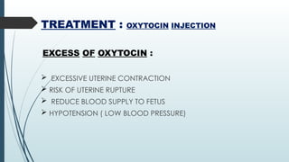 TREATMENT : OXYTOCIN INJECTION
EXCESS OF OXYTOCIN :
 EXCESSIVE UTERINE CONTRACTION
 RISK OF UTERINE RUPTURE
 REDUCE BLOOD SUPPLY TO FETUS
 HYPOTENSION ( LOW BLOOD PRESSURE)
 