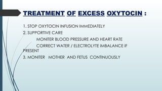 TREATMENT OF EXCESS OXYTOCIN :
1. STOP OXYTOCIN INFUSION IMMEDIATELY
2. SUPPORTIVE CARE
MONITER BLOOD PRESSURE AND HEART RATE
CORRECT WATER / ELECTROLYTE IMBALANCE IF
PRESENT
3. MONITER MOTHER AND FETUS CONTINUOUSLY
 