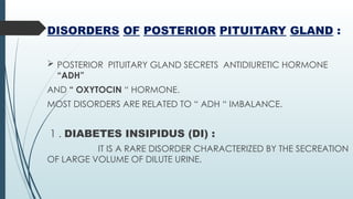 DISORDERS OF POSTERIOR PITUITARY GLAND :
 POSTERIOR PITUITARY GLAND SECRETS ANTIDIURETIC HORMONE
“ADH”
AND “ OXYTOCIN “ HORMONE.
MOST DISORDERS ARE RELATED TO “ ADH “ IMBALANCE.
1 . DIABETES INSIPIDUS (DI) :
IT IS A RARE DISORDER CHARACTERIZED BY THE SECREATION
OF LARGE VOLUME OF DILUTE URINE.
 