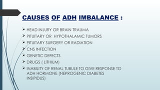 CAUSES OF ADH IMBALANCE :
 HEAD INJURY OR BRAIN TRAUMA
 PITUITARY OR HYPOTHALAMIC TUMORS
 PITUITARY SURGERY OR RADIATION
 CNS INFECTION
 GENETIC DEFECTS
 DRUGS ( LITHIUM)
 INABILITY OF RENAL TUBULE TO GIVE RESPONSE TO
ADH HORMONE (NEPROGENIC DIABETES
INSIPIDUS)
 