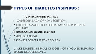 TYPES OF DIABETES INSIPIDUS :
1. CENTRAL DIABETES INSIPIDUS
 CAUSED BY LACK OF ADH SECRETION .
 DUE TO DAMAGE OF HYPOTHALAMUS OR POSTERIOR
PITUITARY
2. NEPHROGENIC DIABETES INSIPIDUS
 ADH IS NORMAL
 KIDNEYS DON’T RESPOND TO ADH
UNLIKE DIABETES INSIPIDUS,DI DOES NOT INVOLVED ELEVATED
BLOOD GLUCOSE LEVEL.
 
