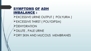 SYMPTOMS OF ADH
IMBALANCE :
EXCESSIVE URINE OUTPUT ( POLYURIA )
EXCESSIVE THIRST ( POLYDIPSIA)
DEHYDRATION
DILUTE , PALE URINE
DRY SKIN AND MUCOUS MEMBRANES
 