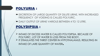 POLYURIA :
 EXCRETION OF LARGE QUANTITY OF DILUTE URINE, WITH INCREASED
FREQUENCY OF VOIDING IS CALLED POLYURIC.
 DAILY OUTPUT OF URINE VARIOUS BETWEEN 4 TO 12 LITRE.
POLYDIPSIA :
 INTAKE OF EXCESS WATER IS CALLED POLYDIPSIA. BECAUSE OF
POLYURIC, LOT OF WATER IS LOSS FROM THE BODY.
 IT STIMULATES THE THIRST CENTER IN HYPOTHALAMUS, RESULTING IN
INTAKE OF LARE QUANTITY OF WATER.
 