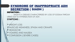 SYNDROME OF INAPPROPRIATE ADH
SECRETION ( SIADH )
DEFINITION :
SIADH IS A DISEASE CHARACTERIZED BY LOSS OF SODIUM THROUH
URINE DUE TO HYPERSECTION OF ADH .
SYMPTOMS :
WEIGHT LOSS
MUSCLES WEAKNESS, SPASM AND CRAMPS
HEADACHE
VOMITIG AND NAUSEA
CONFUSION ( SEVERE CASES)
 