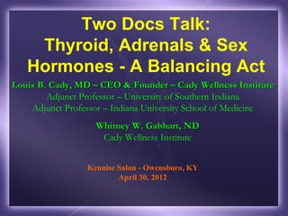 Two Docs Talk:
    Thyroid, Adrenals & Sex
   Hormones - A Balancing Act
Louis B. Cady, MD – CEO & Founder – Cady Wellness Institute
        Adjunct Professor – University of Southern Indiana
    Adjunct Professor – Indiana University School of Medicine
                   Whitney W. Gabhart, ND
                    Cady Wellness Institute


                 Kennise Salon - Owensboro, KY
                         April 30, 2012
 