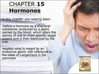 CHAPTER 15
Hormones
In this chapter, you need to learn
•define a hormone as a chemical
substance, produced by a gland,
carried by the blood, which alters the
activity of one or more specific target
organs and is then destroyed by the
liver.
•explain what is meant by an
endocrine gland, with reference to
the islets of Langerhans in the
pancreas.
 