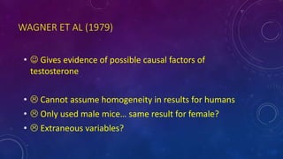 WAGNER ET AL (1979)
•  Gives evidence of possible causal factors of
testosterone
•  Cannot assume homogeneity in results for humans
•  Only used male mice… same result for female?
•  Extraneous variables?
 