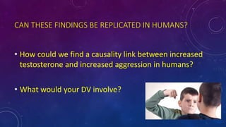 CAN THESE FINDINGS BE REPLICATED IN HUMANS?
• How could we find a causality link between increased
testosterone and increased aggression in humans?
• What would your DV involve?
 