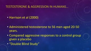 TESTOSTERONE & AGGRESSION IN HUMANS…
• Harrison et al (2000)
• Administered testosterone to 56 men aged 20-50
years.
• Compared aggressive responses to a control group
given a placebo
• “Double Blind Study”
 