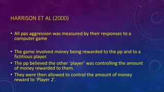 HARRISON ET AL (2000)
• All pps aggression was measured by their responses to a
computer game
• The game involved money being rewarded to the pp and to a
fictitious player.
• The pp believed the other ‘player’ was controlling the amount
of money rewarded to them.
• They were then allowed to control the amount of money
reward to ‘Player 2’.
 