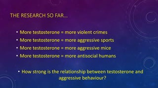 THE RESEARCH SO FAR…
• More testosterone = more violent crimes
• More testosterone = more aggressive sports
• More testosterone = more aggressive mice
• More testosterone = more antisocial humans
• How strong is the relationship between testosterone and
aggressive behaviour?
 