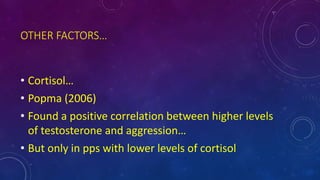 OTHER FACTORS…
• Cortisol…
• Popma (2006)
• Found a positive correlation between higher levels
of testosterone and aggression…
• But only in pps with lower levels of cortisol
 