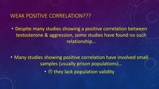WEAK POSITIVE CORRELATION???
• Despite many studies showing a positive correlation between
testosterone & aggression, some studies have found no such
relationship…
• Many studies showing positive correlation have involved small
samples (usually prison populations)…
•  they lack population validity
 