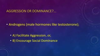 AGGRESSION OR DOMINANCE?...
• Androgens (male hormones like testosterone);
• A) Facilitate Aggression, or,
• B) Encourage Social Dominance
 