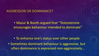 AGGRESSION OR DOMINANCE?
• Mazur & Booth argued that “Testosterone
encourages behaviour intended to dominate”
• To enhance one’s status over other people
• Sometimes dominant behaviour is aggressive, but
often dominance is expressed non-aggressively…
 