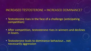 INCREASED TESTOSTERONE = INCREASED DOMINANCE?
• Testosterone rises in the face of a challenge (anticipating
competition)
• After competition, testosterone rises in winners and declines
in losers.
• Testosterone leads to dominance behaviour… not
necessarily aggression
 