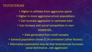 TESTOSTERONE
• Higher in athletes from aggressive sports
• Higher in more aggressive prison populations
• Can increase aggression in castrated mice
• Can increase anti-social competition in men
HOWEVER…
• Data generated from small samples
• General population shows 0.14 correlation (other factors)
• Alternative explanation may be that testosterone increases
social dominance…not aggression
 