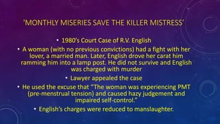 'MONTHLY MISERIES SAVE THE KILLER MISTRESS’
• 1980’s Court Case of R.V. English
• A woman (with no previous convictions) had a fight with her
lover, a married man. Later, English drove her carat him
ramming him into a lamp post. He did not survive and English
was charged with murder
• Lawyer appealed the case
• He used the excuse that “The woman was experiencing PMT
(pre-menstrual tension) and caused hazy judgement and
impaired self-control.”
• English’s charges were reduced to manslaughter.
 