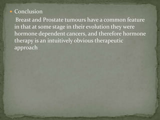 Conclusion     Breast and Prostate tumours have a common feature in that at some stage in their evolution they were hormone dependent cancers, and therefore hormone therapy is an intuitively obvious therapeutic   approach
