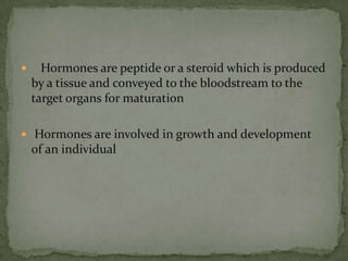    Hormones are peptide or a steroid which is produced by a tissue and conveyed to the bloodstream to the target organs for maturation Hormones are involved in growth and development  of an individual 