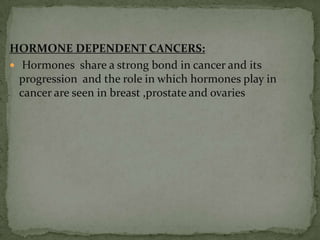 HORMONE DEPENDENT CANCERS: Hormones  share a strong bond in cancer and its progression  and the role in which hormones play in cancer are seen in breast ,prostate and ovaries