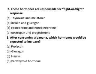 2. These hormones are responsible for “fight-or-flight”
response
(a) Thyroxine and melatonin
(b) insulin and glucagon
(c) epinephrine and norepinephrine
(d) oestrogen and progesterone
3. After consuming a banana, which hormones would be
expected to increase?
(a) Prolactin
(b) Glucagon
(c) Insulin
(d) Parathyroid hormone
 