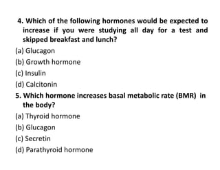 4. Which of the following hormones would be expected to
increase if you were studying all day for a test and
skipped breakfast and lunch?
(a) Glucagon
(b) Growth hormone
(c) Insulin
(d) Calcitonin
5. Which hormone increases basal metabolic rate (BMR) in
the body?
(a) Thyroid hormone
(b) Glucagon
(c) Secretin
(d) Parathyroid hormone
 