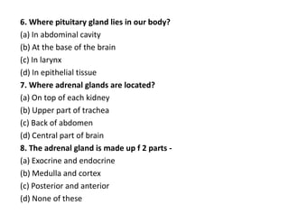 6. Where pituitary gland lies in our body?
(a) In abdominal cavity
(b) At the base of the brain
(c) In larynx
(d) In epithelial tissue
7. Where adrenal glands are located?
(a) On top of each kidney
(b) Upper part of trachea
(c) Back of abdomen
(d) Central part of brain
8. The adrenal gland is made up f 2 parts -
(a) Exocrine and endocrine
(b) Medulla and cortex
(c) Posterior and anterior
(d) None of these
 