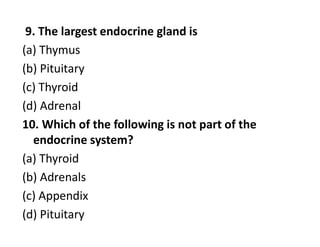9. The largest endocrine gland is
(a) Thymus
(b) Pituitary
(c) Thyroid
(d) Adrenal
10. Which of the following is not part of the
endocrine system?
(a) Thyroid
(b) Adrenals
(c) Appendix
(d) Pituitary
 