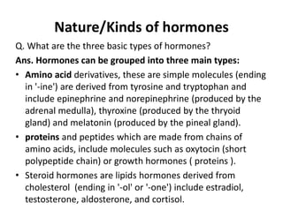 Nature/Kinds of hormones
Q. What are the three basic types of hormones?
Ans. Hormones can be grouped into three main types:
• Amino acid derivatives, these are simple molecules (ending
in '-ine') are derived from tyrosine and tryptophan and
include epinephrine and norepinephrine (produced by the
adrenal medulla), thyroxine (produced by the thryoid
gland) and melatonin (produced by the pineal gland).
• proteins and peptides which are made from chains of
amino acids, include molecules such as oxytocin (short
polypeptide chain) or growth hormones ( proteins ).
• Steroid hormones are lipids hormones derived from
cholesterol (ending in '-ol' or '-one') include estradiol,
testosterone, aldosterone, and cortisol.
 
