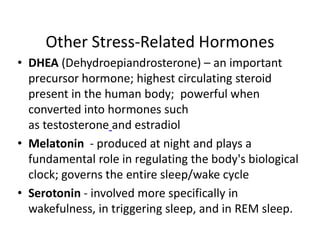 Other Stress-Related Hormones
• DHEA (Dehydroepiandrosterone) – an important
precursor hormone; highest circulating steroid
present in the human body; powerful when
converted into hormones such
as testosterone and estradiol
• Melatonin - produced at night and plays a
fundamental role in regulating the body's biological
clock; governs the entire sleep/wake cycle
• Serotonin - involved more specifically in
wakefulness, in triggering sleep, and in REM sleep.
 