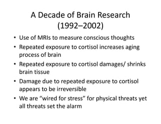 A Decade of Brain Research
(1992–2002)
• Use of MRIs to measure conscious thoughts
• Repeated exposure to cortisol increases aging
process of brain
• Repeated exposure to cortisol damages/ shrinks
brain tissue
• Damage due to repeated exposure to cortisol
appears to be irreversible
• We are “wired for stress” for physical threats yet
all threats set the alarm
 