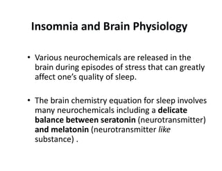 Insomnia and Brain Physiology
• Various neurochemicals are released in the
brain during episodes of stress that can greatly
affect one’s quality of sleep.
• The brain chemistry equation for sleep involves
many neurochemicals including a delicate
balance between seratonin (neurotransmitter)
and melatonin (neurotransmitter like
substance) .
 