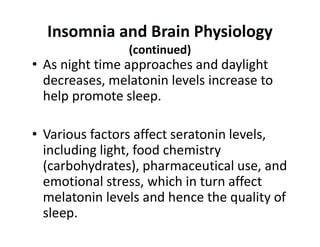 Insomnia and Brain Physiology
(continued)
• As night time approaches and daylight
decreases, melatonin levels increase to
help promote sleep.
• Various factors affect seratonin levels,
including light, food chemistry
(carbohydrates), pharmaceutical use, and
emotional stress, which in turn affect
melatonin levels and hence the quality of
sleep.
 