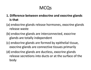 MCQs
1. Difference between endocrine and exocrine glands
is that
(a) endocrine glands release hormones, exocrine glands
release waste
(b) endocrine glands are interconnected, exocrine
glands are totally independent
(c) endocrine glands are formed by epithelial tissue,
exocrine glands are connective tissues primarily
(d) endocrine glands are ductless, exocrine glands
release secretions into ducts or at the surface of the
body
 
