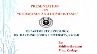 PRESENTATION
ON
“HORMONES AND HOMEOSTASIS”
DEPARTMENT OF ZOOLOGY,
DR. HARISINGH GOUR UNIVERSITY, SAGAR
By:-
Siddharth rajput
M.sc. Zoology
 