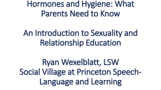Hormones and Hygiene: What
Parents Need to Know
An Introduction to Sexuality and
Relationship Education
Ryan Wexelblatt, LSW
Social Village at Princeton Speech-
Language and Learning
 