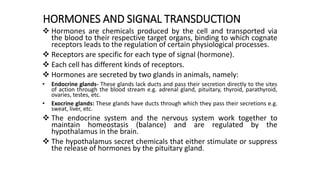 HORMONES AND SIGNAL TRANSDUCTION
 Hormones are chemicals produced by the cell and transported via
the blood to their respective target organs, binding to which cognate
receptors leads to the regulation of certain physiological processes.
 Receptors are specific for each type of signal (hormone).
 Each cell has different kinds of receptors.
 Hormones are secreted by two glands in animals, namely:
• Endocrine glands- These glands lack ducts and pass their secretion directly to the sites
of action through the blood stream e.g. adrenal gland, pituitary, thyroid, parathyroid,
ovaries, testes, etc.
• Exocrine glands: These glands have ducts through which they pass their secretions e.g.
sweat, liver, etc.
 The endocrine system and the nervous system work together to
maintain homeostasis (balance) and are regulated by the
hypothalamus in the brain.
 The hypothalamus secret chemicals that either stimulate or suppress
the release of hormones by the pituitary gland.
 