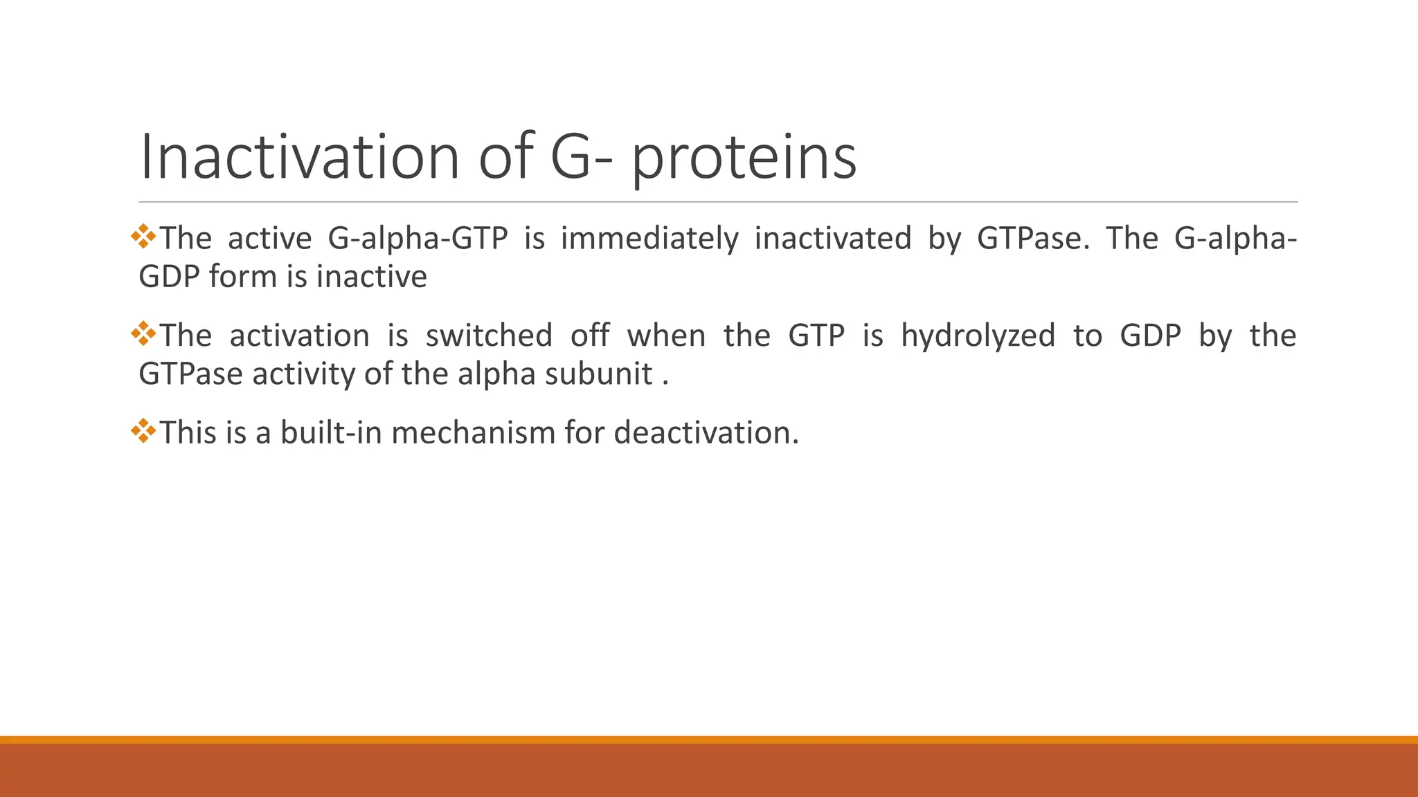 Inactivation of G- proteins
❖The active G-alpha-GTP is immediately inactivated by GTPase. The G-alpha-
GDP form is inactive
❖The activation is switched off when the GTP is hydrolyzed to GDP by the
GTPase activity of the alpha subunit .
❖This is a built-in mechanism for deactivation.
 