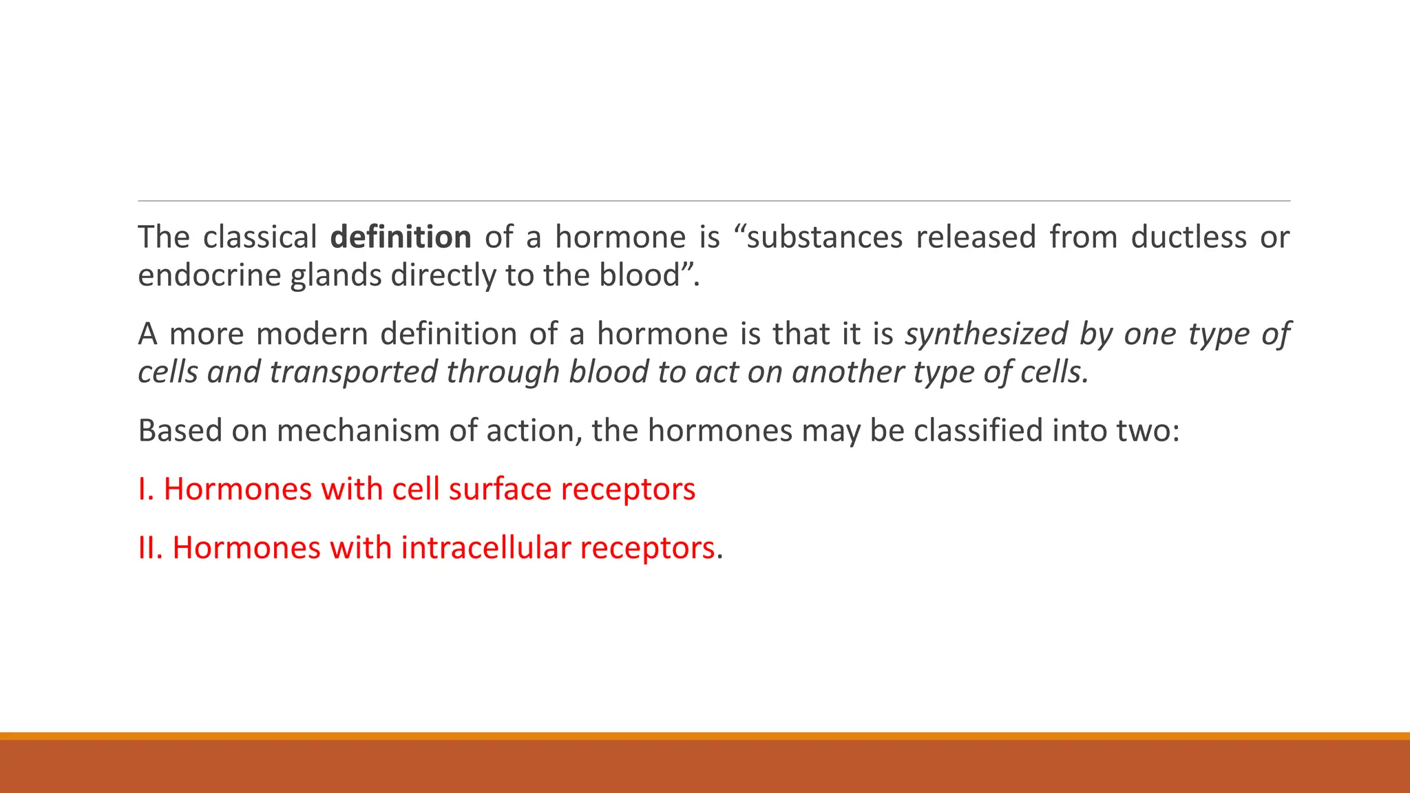 The classical definition of a hormone is “substances released from ductless or
endocrine glands directly to the blood”.
A more modern definition of a hormone is that it is synthesized by one type of
cells and transported through blood to act on another type of cells.
Based on mechanism of action, the hormones may be classified into two:
I. Hormones with cell surface receptors
II. Hormones with intracellular receptors.
 