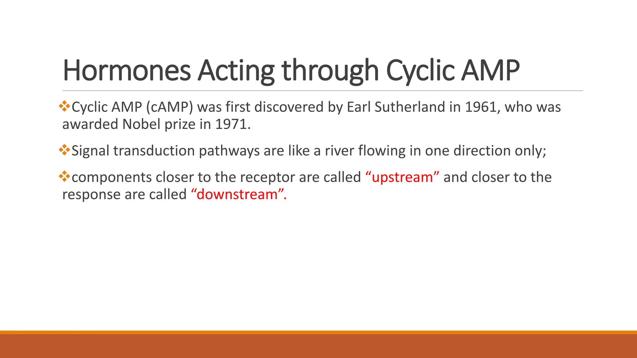 Hormones Acting through Cyclic AMP
❖Cyclic AMP (cAMP) was first discovered by Earl Sutherland in 1961, who was
awarded Nobel prize in 1971.
❖Signal transduction pathways are like a river flowing in one direction only;
❖components closer to the receptor are called “upstream” and closer to the
response are called “downstream”.
 