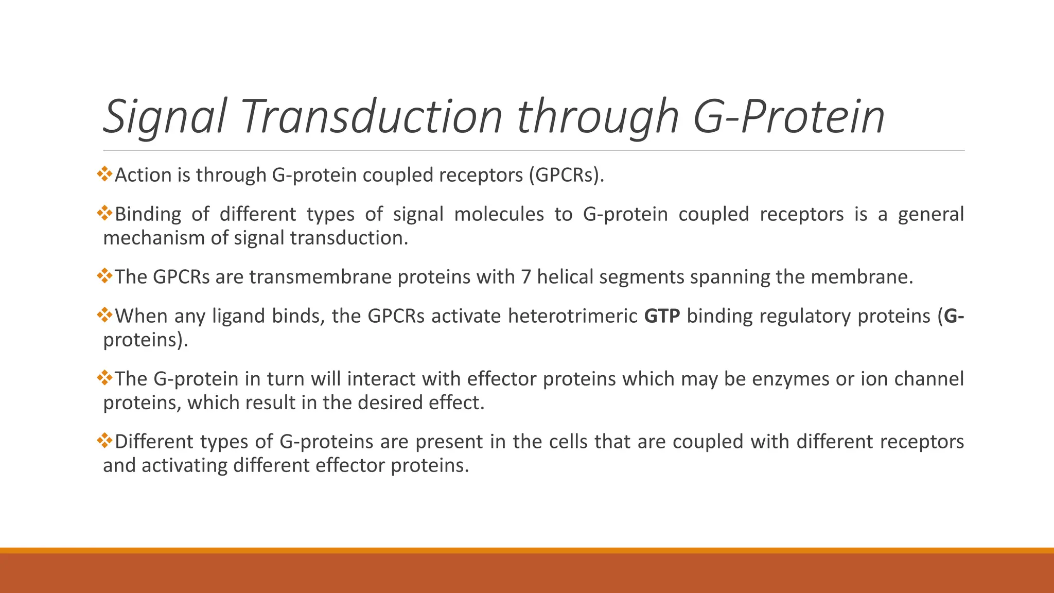 Signal Transduction through G-Protein
❖Action is through G-protein coupled receptors (GPCRs).
❖Binding of different types of signal molecules to G-protein coupled receptors is a general
mechanism of signal transduction.
❖The GPCRs are transmembrane proteins with 7 helical segments spanning the membrane.
❖When any ligand binds, the GPCRs activate heterotrimeric GTP binding regulatory proteins (G-
proteins).
❖The G-protein in turn will interact with effector proteins which may be enzymes or ion channel
proteins, which result in the desired effect.
❖Different types of G-proteins are present in the cells that are coupled with different receptors
and activating different effector proteins.
 