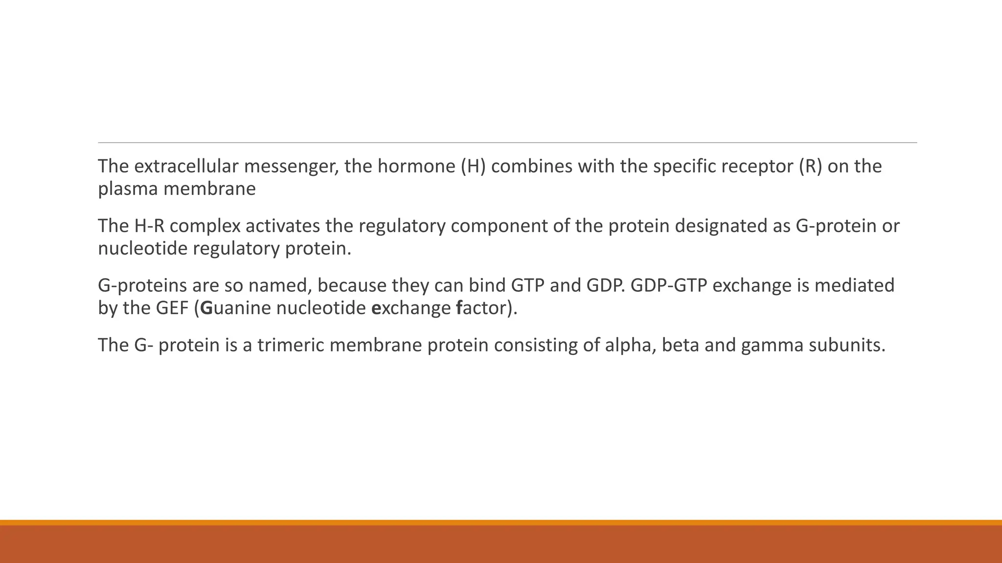 The extracellular messenger, the hormone (H) combines with the specific receptor (R) on the
plasma membrane
The H-R complex activates the regulatory component of the protein designated as G-protein or
nucleotide regulatory protein.
G-proteins are so named, because they can bind GTP and GDP. GDP-GTP exchange is mediated
by the GEF (Guanine nucleotide exchange factor).
The G- protein is a trimeric membrane protein consisting of alpha, beta and gamma subunits.
 