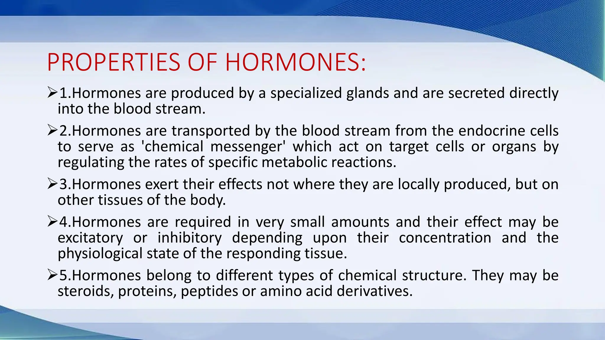 PROPERTIES OF HORMONES:
➢1.Hormones are produced by a specialized glands and are secreted directly
into the blood stream.
➢2.Hormones are transported by the blood stream from the endocrine cells
to serve as 'chemical messenger' which act on target cells or organs by
regulating the rates of specific metabolic reactions.
➢3.Hormones exert their effects not where they are locally produced, but on
other tissues of the body.
➢4.Hormones are required in very small amounts and their effect may be
excitatory or inhibitory depending upon their concentration and the
physiological state of the responding tissue.
➢5.Hormones belong to different types of chemical structure. They may be
steroids, proteins, peptides or amino acid derivatives.
 