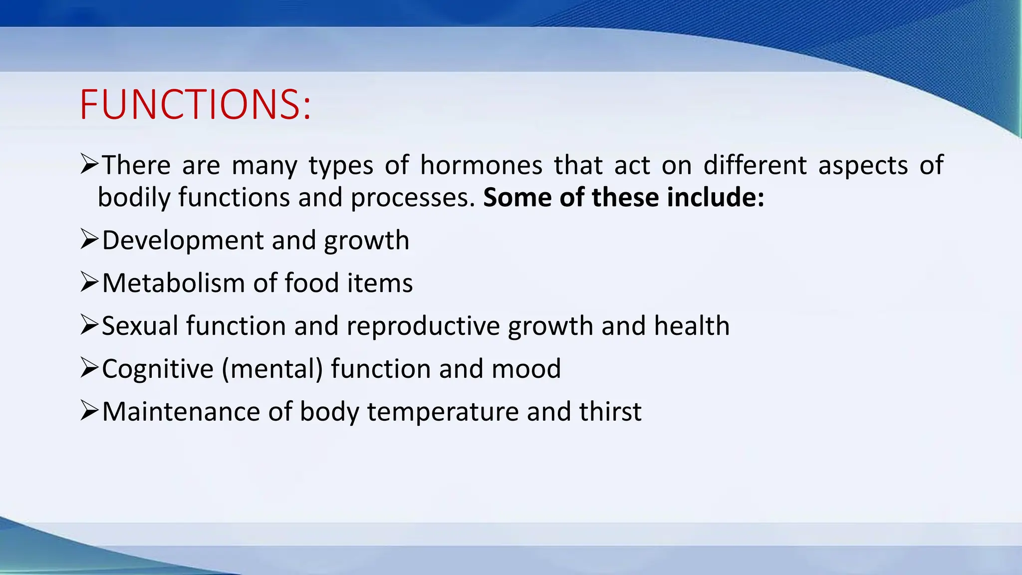 FUNCTIONS:
➢There are many types of hormones that act on different aspects of
bodily functions and processes. Some of these include:
➢Development and growth
➢Metabolism of food items
➢Sexual function and reproductive growth and health
➢Cognitive (mental) function and mood
➢Maintenance of body temperature and thirst
 