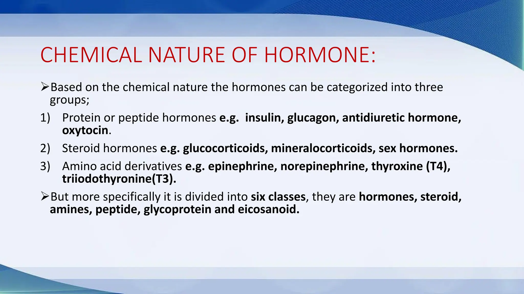 CHEMICAL NATURE OF HORMONE:
➢Based on the chemical nature the hormones can be categorized into three
groups;
1) Protein or peptide hormones e.g. insulin, glucagon, antidiuretic hormone,
oxytocin.
2) Steroid hormones e.g. glucocorticoids, mineralocorticoids, sex hormones.
3) Amino acid derivatives e.g. epinephrine, norepinephrine, thyroxine (T4),
triiodothyronine(T3).
➢But more specifically it is divided into six classes, they are hormones, steroid,
amines, peptide, glycoprotein and eicosanoid.
 