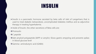 INSULIN
Insulin is a pancreatic hormone secreted by beta cells of islet of Langerhans that is
used to treat diabetic ketoacidosis, uncomplicated diabetes mellitus and as adjunctive
therapy in treating hyperkalemia.
Aside of Insulin, the other secretions of Beta cells are:
Proinsulin
C peptide
Islet amyloid polypeptide (IAPP or amylin): Slows gastric empyting and prevents spikes
in blood glucose level
Gamma- aminobutyric acid (GABA)
 